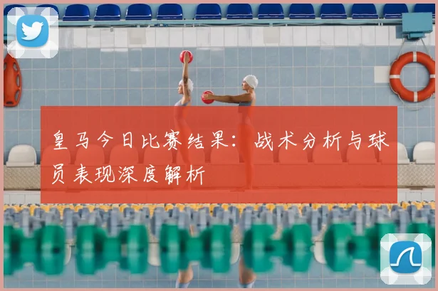 皇马今日比赛结果：战术分析与球员表现深度解析