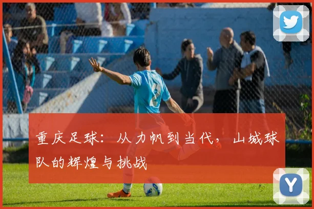 重庆足球：从力帆到当代，山城球队的辉煌与挑战
