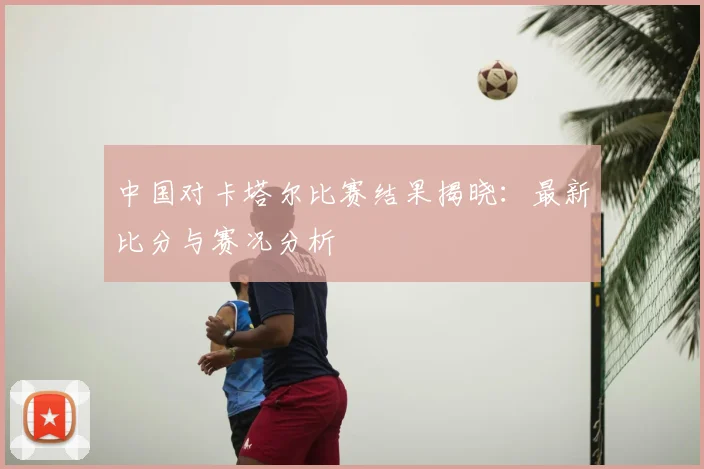 中国对卡塔尔比赛结果揭晓：最新比分与赛况分析