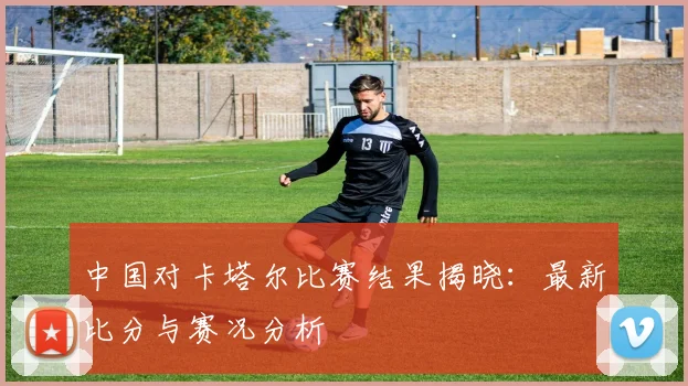 中国对卡塔尔比赛结果揭晓：最新比分与赛况分析