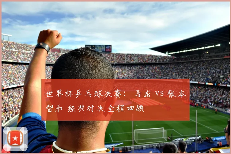 世界杯乒乓球决赛：马龙 vs 张本智和 经典对决全程回顾