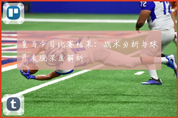 皇马今日比赛结果：战术分析与球员表现深度解析