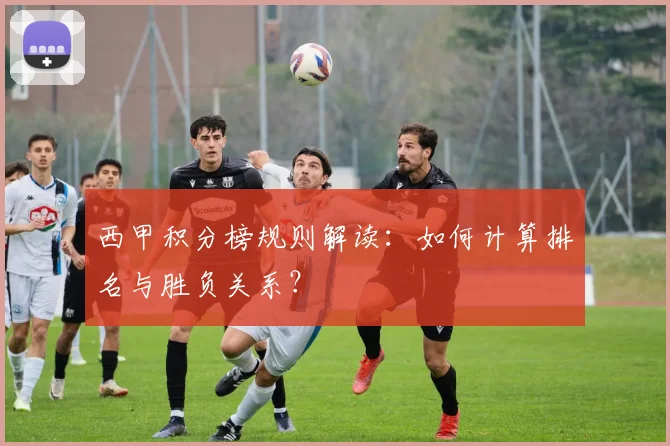 西甲积分榜规则解读：如何计算排名与胜负关系？